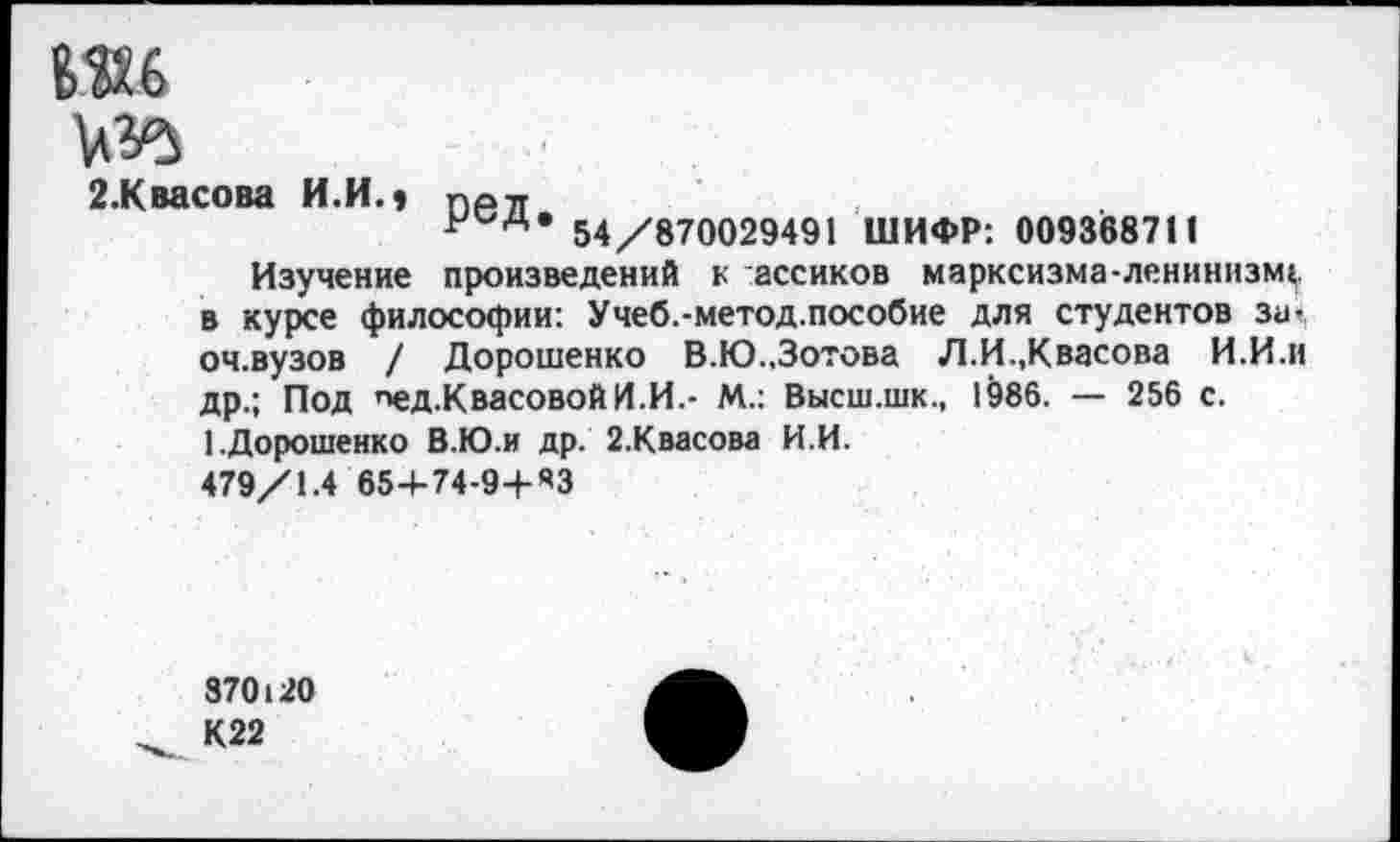 ﻿ш
2.Квасова И.И.» ПР71
р д* 54/870029491 ШИФР: 009368711
Изучение произведений к ассиков марксизма-ленинизму в курсе философии: Учеб.-метод.пособие для студентов за-оч.вузов / Дорошенко В.Ю.,Зотова Л.И.,Квасова И.И.и др.; Под пед.КвасовойИ.И.- М.: Высш.шк., 1986. — 256 с. 1.Дорошенко В.Ю.и др. 2.Квасова И.И.
479/1.4 654-74-9+ЯЗ
870120
К22